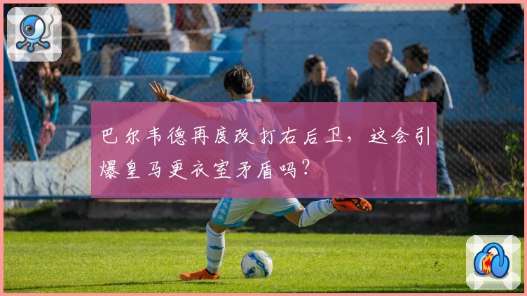 巴尔韦德再度改打右后卫，这会引爆皇马更衣室矛盾吗？