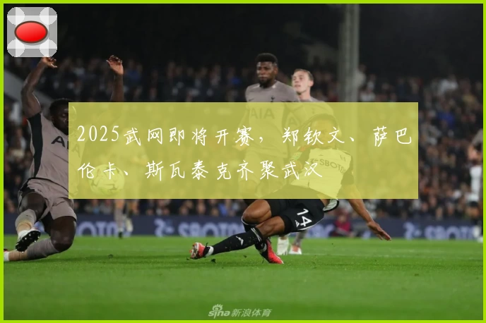 2025武网即将开赛，郑钦文、萨巴伦卡、斯瓦泰克齐聚武汉