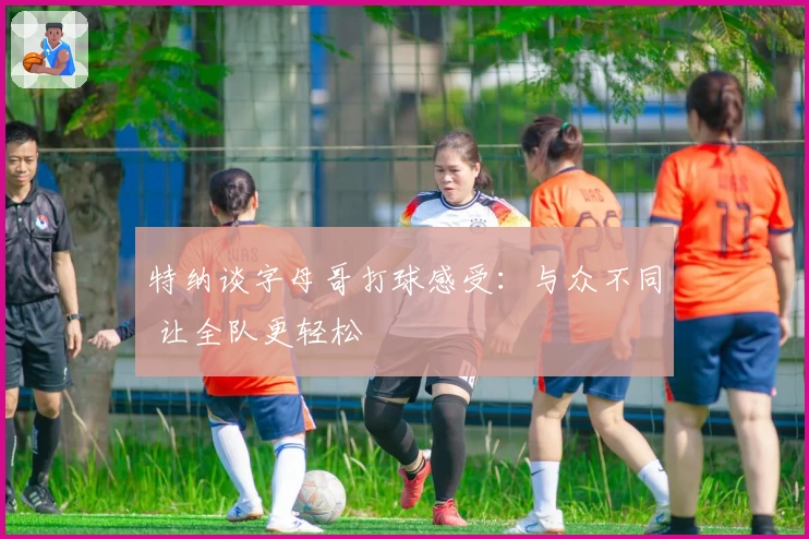 特纳谈字母哥打球感受：与众不同 让全队更轻松