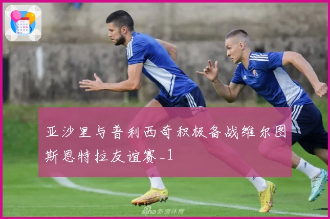 亚沙里与普利西奇积极备战维尔图斯恩特拉友谊赛_1