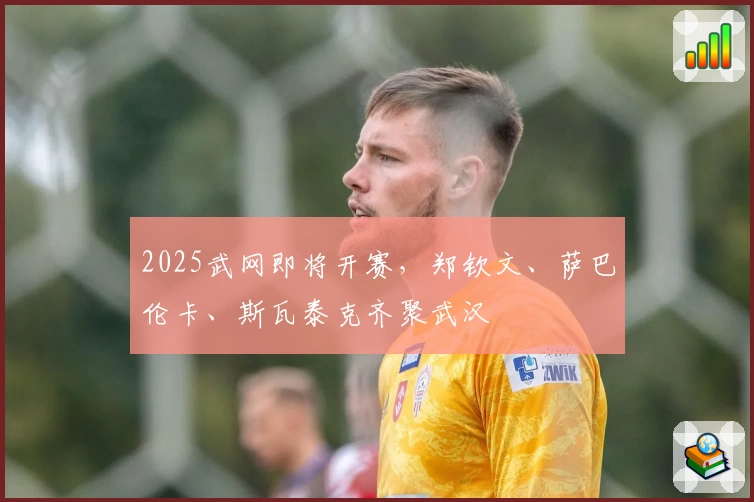 2025武网即将开赛，郑钦文、萨巴伦卡、斯瓦泰克齐聚武汉