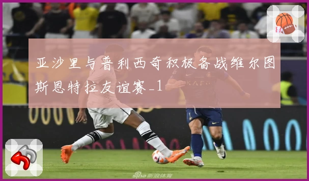 亚沙里与普利西奇积极备战维尔图斯恩特拉友谊赛_1